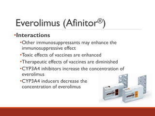 •Interactions
•Other immunosuppressants may enhance the
immunosuppressive effect
•Toxic effects of vaccines are enhanced
•Therapeutic effects of vaccines are diminished
•CYP3A4 inhibitors increase the concentration of
everolimus
•CYP3A4 inducers decrease the
concentration of everolimus
Everolimus (Afinitor®)
 