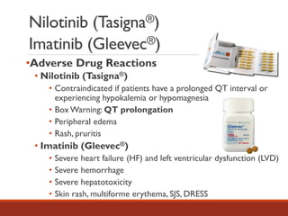 Nilotinib (Tasigna®)
Imatinib (Gleevec®)
•Adverse Drug Reactions
• Nilotinib (Tasigna®)
• Contraindicated if patients have a prolonged QT interval or
experiencing hypokalemia or hypomagnesia
• Box Warning: QT prolongation
• Peripheral edema
• Rash, pruritis
• Imatinib (Gleevec®)
• Severe heart failure (HF) and left ventricular dysfunction (LVD)
• Severe hemorrhage
• Severe hepatotoxicity
• Skin rash, multiforme erythema, SJS, DRESS
 