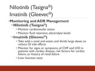 Nilotinib (Tasigna®)
Imatinib (Gleevec®)
•Monitoring and ADR Management
• Nilotinib (Tasigna®)
• Monitor cardiovasular status
• Monitor fluid retention, electrolyte levels
• Imatinib (Gleevec®)
• Take with a meal and water, and divide large doses to
reduce GI side effects
• Monitor for signs or symptoms of CHF and LVD in
patients with cardiac disease, risk factors for cardiac
failure, or history of renal failure
• Liver function tests
 