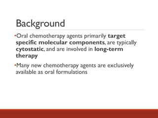 Background
•Oral chemotherapy agents primarily target
specific molecular components, are typically
cytostatic, and are involved in long-term
therapy
•Many new chemotherapy agents are exclusively
available as oral formulations
 