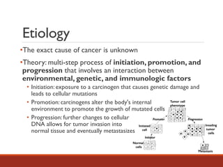 Etiology
•The exact cause of cancer is unknown
•Theory: multi-step process of initiation, promotion, and
progression that involves an interaction between
environmental, genetic, and immunologic factors
• Initiation: exposure to a carcinogen that causes genetic damage and
leads to cellular mutations
• Promotion: carcinogens alter the body's internal
environment to promote the growth of mutated cells
• Progression: further changes to cellular
DNA allows for tumor invasion into
normal tissue and eventually metastasizes
 