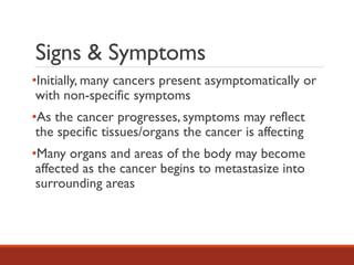 Signs & Symptoms
•Initially, many cancers present asymptomatically or
with non-specific symptoms
•As the cancer progresses, symptoms may reflect
the specific tissues/organs the cancer is affecting
•Many organs and areas of the body may become
affected as the cancer begins to metastasize into
surrounding areas
 