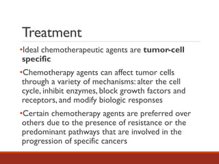 Treatment
•Ideal chemotherapeutic agents are tumor-cell
specific
•Chemotherapy agents can affect tumor cells
through a variety of mechanisms: alter the cell
cycle, inhibit enzymes, block growth factors and
receptors, and modify biologic responses
•Certain chemotherapy agents are preferred over
others due to the presence of resistance or the
predominant pathways that are involved in the
progression of specific cancers
 