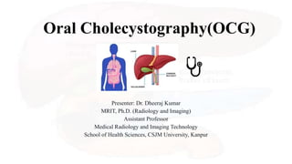 Oral Cholecystography(OCG)
Presenter: Dr. Dheeraj Kumar
MRIT, Ph.D. (Radiology and Imaging)
Assistant Professor
Medical Radiology and Imaging Technology
School of Health Sciences, CSJM University, Kanpur
 