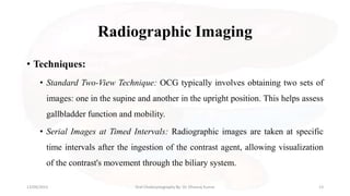 Radiographic Imaging
• Techniques:
• Standard Two-View Technique: OCG typically involves obtaining two sets of
images: one in the supine and another in the upright position. This helps assess
gallbladder function and mobility.
• Serial Images at Timed Intervals: Radiographic images are taken at specific
time intervals after the ingestion of the contrast agent, allowing visualization
of the contrast's movement through the biliary system.
13/09/2023 Oral Cholecystography By- Dr. Dheeraj Kumar 13
 