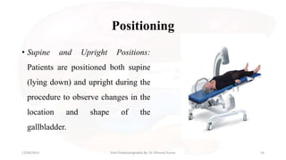 Positioning
• Supine and Upright Positions:
Patients are positioned both supine
(lying down) and upright during the
procedure to observe changes in the
location and shape of the
gallbladder.
13/09/2023 Oral Cholecystography By- Dr. Dheeraj Kumar 14
 
