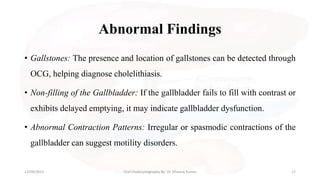 Abnormal Findings
• Gallstones: The presence and location of gallstones can be detected through
OCG, helping diagnose cholelithiasis.
• Non-filling of the Gallbladder: If the gallbladder fails to fill with contrast or
exhibits delayed emptying, it may indicate gallbladder dysfunction.
• Abnormal Contraction Patterns: Irregular or spasmodic contractions of the
gallbladder can suggest motility disorders.
13/09/2023 Oral Cholecystography By- Dr. Dheeraj Kumar 17
 