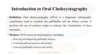 Introduction to Oral Cholecystography
• Definition: Oral cholecystography (OCG) is a diagnostic radiographic
examination used to visualize the gallbladder and the biliary system. It
involves the use of contrast media to enhance the visualization of these
structures.
• Purpose: OCG serves several purposes, including:
• Detecting and diagnosing gallbladder diseases.
• Evaluating gallstone presence and location.
• Assessing gallbladder function and motility.
13/09/2023 Oral Cholecystography By- Dr. Dheeraj Kumar 4
 