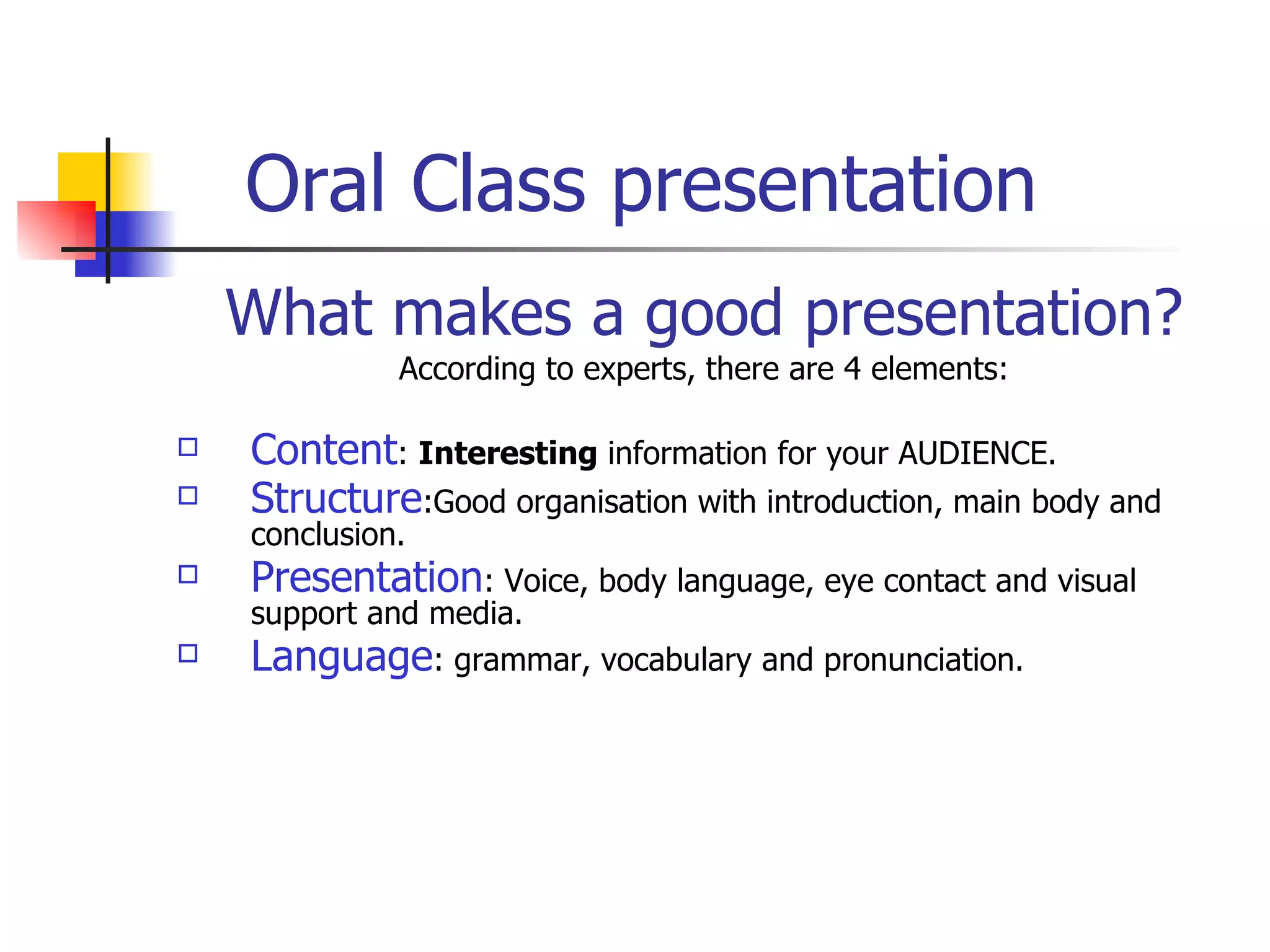 Oral Class presentation  What makes a good presentation? According to experts, there are 4 elements: Content :  Interesting  information  for your AUDIENCE. Structure :Good organisation with introduction, main body and conclusion. Presentat ion : Voice, body language, eye contact and visual  support and media . Language : grammar, vocabulary and pronunciation. 