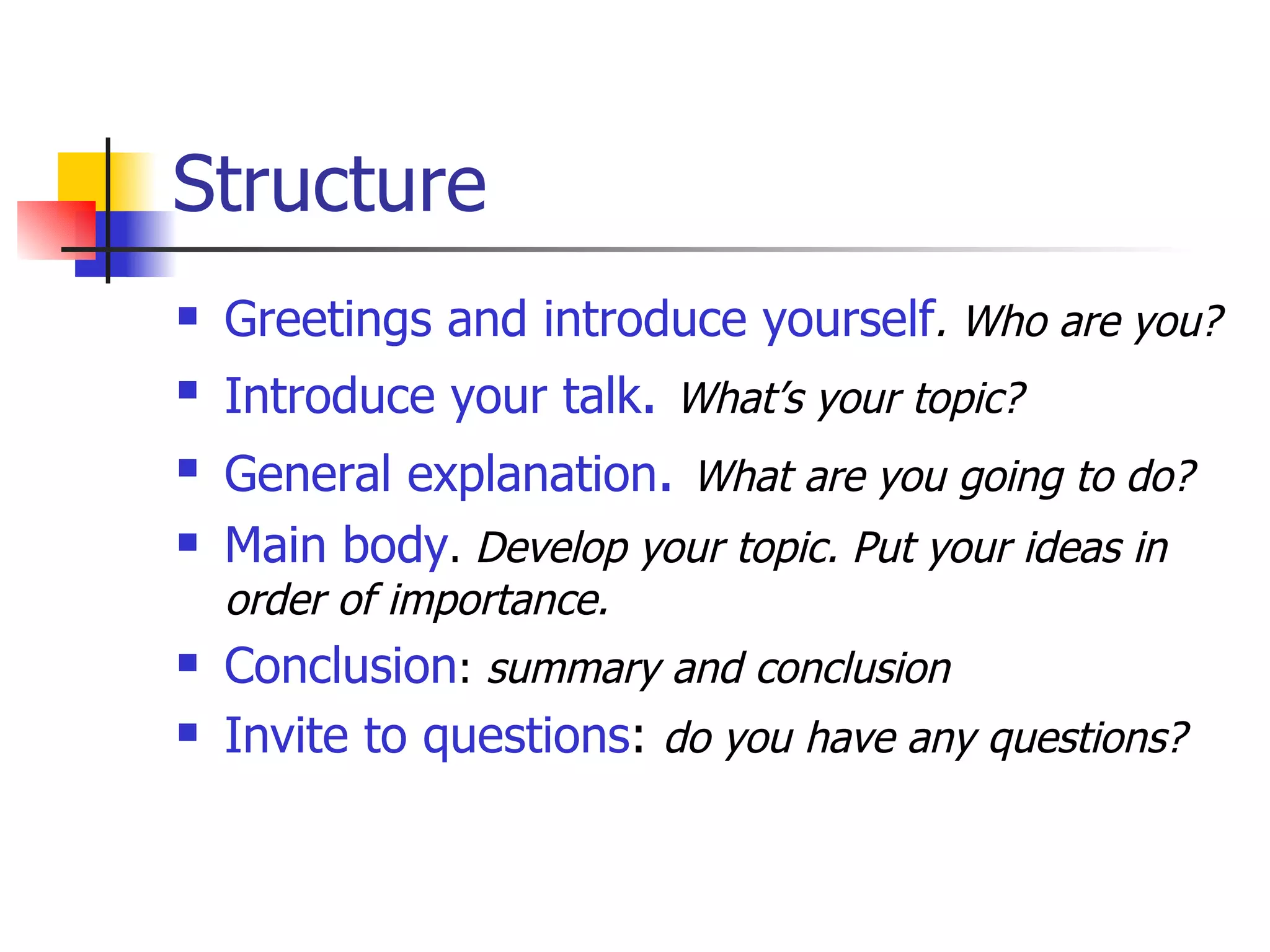 Structure Greetings and introduce yourself . Who are you? Introduce your talk .   What’s your topic? General explanation .   What are you going to do? Main body .  Develop your topic. Put your ideas in order of importance. Conclusion :  summary and conclusion Invite to questions :  do you have any questions? 