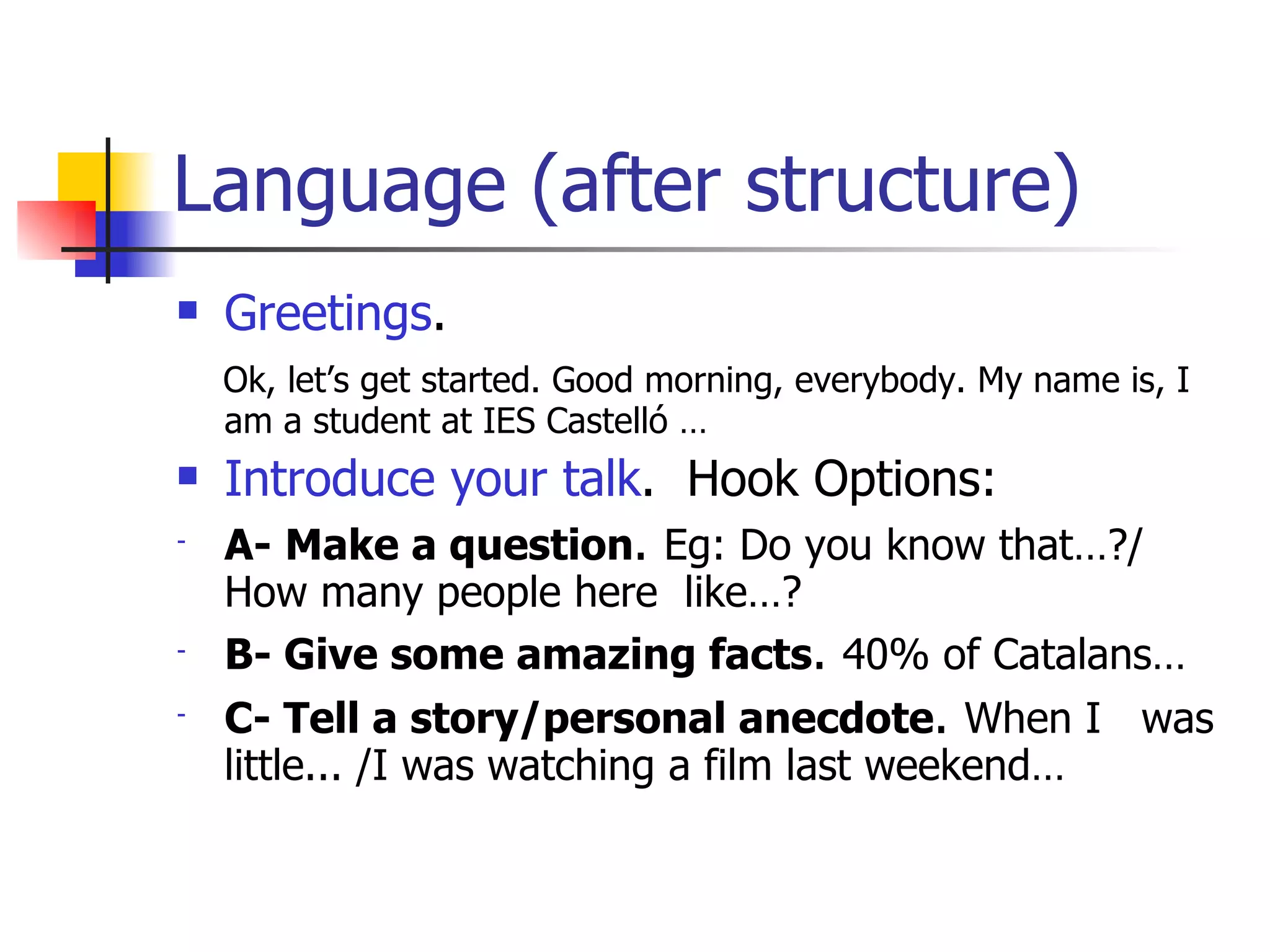 Language (after structure) Greetings . Ok, let’s get started. Good morning, everybody. My name is, I am a student at IES Castelló … Introduce your talk .  Hook Options: A-   Make a question .  Eg: Do you know that…?/ How many people here  like…?  B- Give some amazing facts .  40% of Catalans… C- Tell a story/personal anecdote .  When I  was little... /I was watching a film last weekend… 