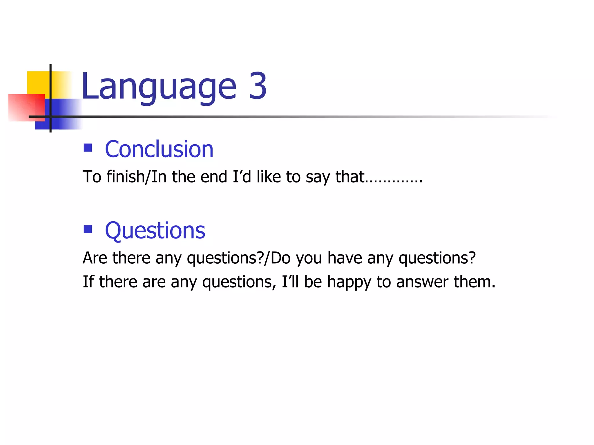 Language 3 Conclusion To finish/In the end I’d like to say that…………. Questions Are there any questions?/Do you have any questions? If there are any questions, I’ll be happy to answer them. 