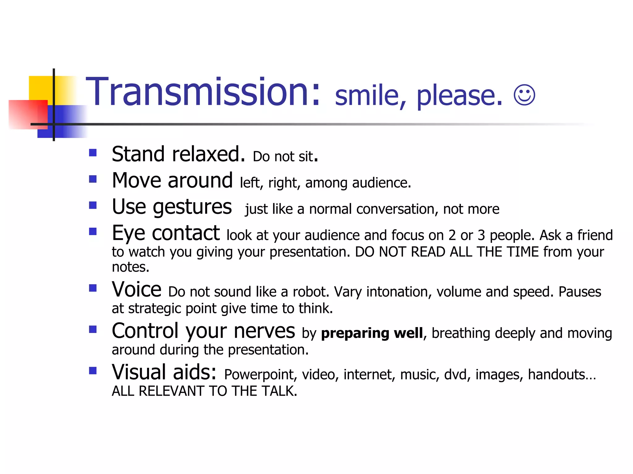 Transmission:  smile, please.   Stand relaxed.  Do not sit . Move around  left, right, among audience. Use gestures  just like a normal conversation, not more Eye contact  look at your audience and focus on 2 or 3 people. Ask a friend to watch you giving your presentation. DO NOT READ ALL THE TIME from your notes. Voice  Do not sound like a robot. Vary intonation, volume and speed. Pauses at strategic point give time to think. Control your nerves  by  preparing well , breathing deeply and moving around during the presentation. Visual aids:  Powerpoint, video, internet, music, dvd, images, handouts… ALL RELEVANT TO THE TALK. 