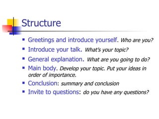 Structure Greetings and introduce yourself . Who are you? Introduce your talk .   What’s your topic? General explanation .   What are you going to do? Main body .  Develop your topic. Put your ideas in order of importance. Conclusion :  summary and conclusion Invite to questions :  do you have any questions? 