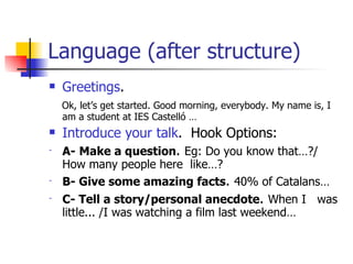 Language (after structure) Greetings . Ok, let’s get started. Good morning, everybody. My name is, I am a student at IES Castelló … Introduce your talk .  Hook Options: A-   Make a question .  Eg: Do you know that…?/ How many people here  like…?  B- Give some amazing facts .  40% of Catalans… C- Tell a story/personal anecdote .  When I  was little... /I was watching a film last weekend… 