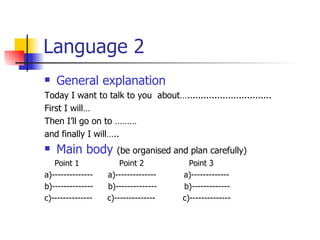 Language 2 General explanation Today I want to talk to you  about…............................... First I will…  Then I’ll go on to ………  and finally I will….. Main body   (be organised and plan carefully) Point 1  Point 2  Point 3 a)--------------  a)--------------  a)------------- b)--------------  b)--------------  b)------------- c)--------------  c)--------------  c)-------------- 
