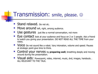 Transmission:  smile, please.   Stand relaxed.  Do not sit . Move around  left, right, among audience. Use gestures  just like a normal conversation, not more Eye contact  look at your audience and focus on 2 or 3 people. Ask a friend to watch you giving your presentation. DO NOT READ ALL THE TIME from your notes. Voice  Do not sound like a robot. Vary intonation, volume and speed. Pauses at strategic point give time to think. Control your nerves  by  preparing well , breathing deeply and moving around during the presentation. Visual aids:  Powerpoint, video, internet, music, dvd, images, handouts… ALL RELEVANT TO THE TALK. 