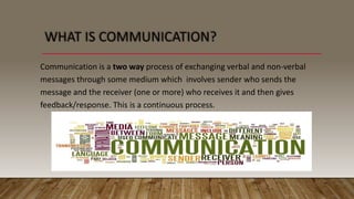 Communication is a two way process of exchanging verbal and non-verbal
messages through some medium which involves sender who sends the
message and the receiver (one or more) who receives it and then gives
feedback/response. This is a continuous process.
 