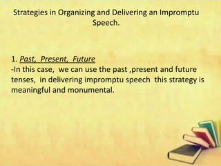 Strategies in Organizing and Delivering an Impromptu
Speech.
1. Past, Present, Future
-In this case, we can use the past ,present and future
tenses, in delivering impromptu speech this strategy is
meaningful and monumental.
 