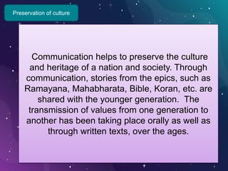 Preservation of culture
Communication helps to preserve the culture
and heritage of a nation and society. Through
communication, stories from the epics, such as
Ramayana, Mahabharata, Bible, Koran, etc. are
shared with the younger generation. The
transmission of values from one generation to
another has been taking place orally as well as
through written texts, over the ages.
 