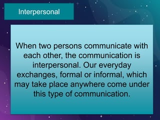 Interpersonal
When two persons communicate with
each other, the communication is
interpersonal. Our everyday
exchanges, formal or informal, which
may take place anywhere come under
this type of communication.
 