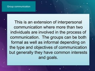 Group communication
This is an extension of interpersonal
communication where more than two
individuals are involved in the process of
communication. The groups can be both
formal as well as informal depending on
the type and objectives of communication
but generally they have common interests
and goals.
 