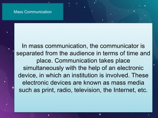 Mass Communication
In mass communication, the communicator is
separated from the audience in terms of time and
place. Communication takes place
simultaneously with the help of an electronic
device, in which an institution is involved. These
electronic devices are known as mass media
such as print, radio, television, the Internet, etc.
 