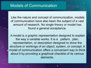 Models of Communication
Like the nature and concept of communication, models
of communication have also been the subject of a vast
amount of research. No single theory or model has
found a general acceptance.
A model is a graphic representation designed to explain
the way a variable works. It is a pattern, plan,
representation, or description designed to show the
structure or workings of an object, system, or concept. A
model of communication offers a convenient way to think
about it by providing a graphical checklist of its various
elements.
 