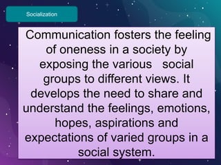 Socialization
Communication fosters the feeling
of oneness in a society by
exposing the various social
groups to different views. It
develops the need to share and
understand the feelings, emotions,
hopes, aspirations and
expectations of varied groups in a
social system.
 
