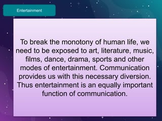 Entertainment
To break the monotony of human life, we
need to be exposed to art, literature, music,
films, dance, drama, sports and other
modes of entertainment. Communication
provides us with this necessary diversion.
Thus entertainment is an equally important
function of communication.
 