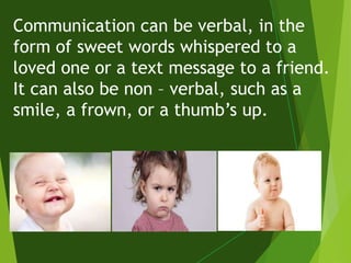 Communication can be verbal, in the
form of sweet words whispered to a
loved one or a text message to a friend.
It can also be non – verbal, such as a
smile, a frown, or a thumb’s up.
 