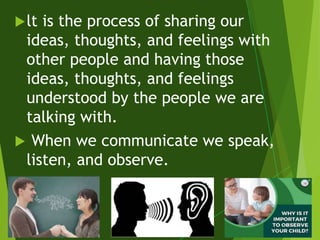 lt is the process of sharing our
ideas, thoughts, and feelings with
other people and having those
ideas, thoughts, and feelings
understood by the people we are
talking with.
 When we communicate we speak,
listen, and observe.
 