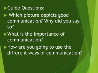 Guide Questions:
 Which picture depicts good
communication? Why did you say
so?
What is the importance of
communication?
How are you going to use the
different ways of communication?
 