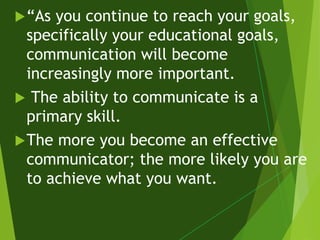 “As you continue to reach your goals,
specifically your educational goals,
communication will become
increasingly more important.
 The ability to communicate is a
primary skill.
The more you become an effective
communicator; the more likely you are
to achieve what you want.
 