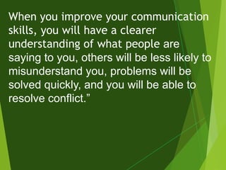 When you improve your communication
skills, you will have a clearer
understanding of what people are
saying to you, others will be less likely to
misunderstand you, problems will be
solved quickly, and you will be able to
resolve conflict.”
 