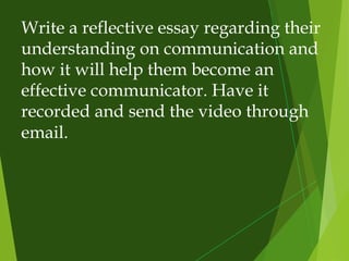 Write a reflective essay regarding their
understanding on communication and
how it will help them become an
effective communicator. Have it
recorded and send the video through
email.
 