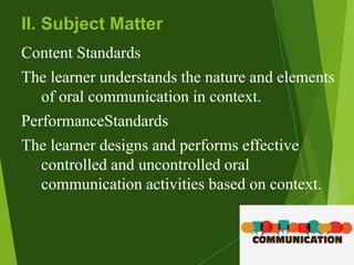 © led
II. Subject Matter
Content Standards
The learner understands the nature and elements
of oral communication in context.
PerformanceStandards
The learner designs and performs effective
controlled and uncontrolled oral
communication activities based on context.
 