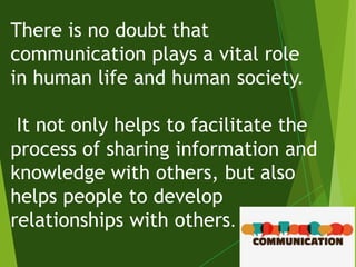 There is no doubt that
communication plays a vital role
in human life and human society.
It not only helps to facilitate the
process of sharing information and
knowledge with others, but also
helps people to develop
relationships with others.
 