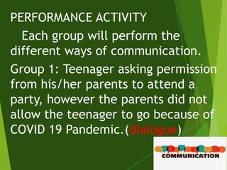 PERFORMANCE ACTIVITY
Each group will perform the
different ways of communication.
Group 1: Teenager asking permission
from his/her parents to attend a
party, however the parents did not
allow the teenager to go because of
COVID 19 Pandemic.(dialogue)
 
