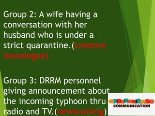 Group 2: A wife having a
conversation with her
husband who is under a
strict quarantine.(creative
monologue)
Group 3: DRRM personnel
giving announcement about
the incoming typhoon thru
radio and TV.(newscasting)
 