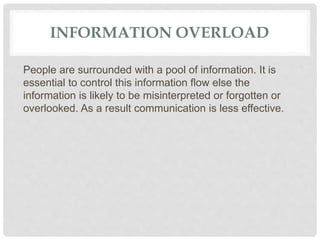INFORMATION OVERLOAD
People are surrounded with a pool of information. It is
essential to control this information flow else the
information is likely to be misinterpreted or forgotten or
overlooked. As a result communication is less effective.
 