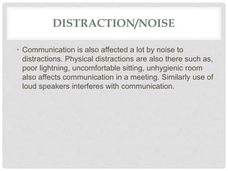 DISTRACTION/NOISE
• Communication is also affected a lot by noise to
distractions. Physical distractions are also there such as,
poor lightning, uncomfortable sitting, unhygienic room
also affects communication in a meeting. Similarly use of
loud speakers interferes with communication.
 