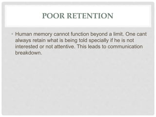 POOR RETENTION
• Human memory cannot function beyond a limit. One cant
always retain what is being told specially if he is not
interested or not attentive. This leads to communication
breakdown.
 