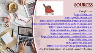 SOURCES
Google.com
https://study.com
https://google.images.com
https://control.communication.images.piscart.com
https://socializing.communication.hd.cartoon.images.com
https://interaction.cartoon.animation.pics
https://motivational.images.product.com
https://expressions.communication.com
https://emotions.expression.communication.com
https://info.share.com
https://presscon.pics.com
https://effective.ways.to.communicate.com
Oral Communication in Context Learner’s Module
 