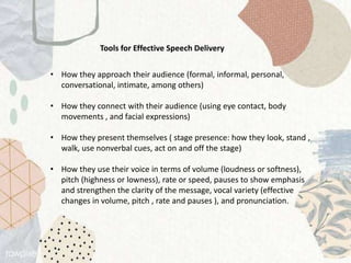 Tools for Effective Speech Delivery
• How they approach their audience (formal, informal, personal,
conversational, intimate, among others)
• How they connect with their audience (using eye contact, body
movements , and facial expressions)
• How they present themselves ( stage presence: how they look, stand ,
walk, use nonverbal cues, act on and off the stage)
• How they use their voice in terms of volume (loudness or softness),
pitch (highness or lowness), rate or speed, pauses to show emphasis
and strengthen the clarity of the message, vocal variety (effective
changes in volume, pitch , rate and pauses ), and pronunciation.
 
