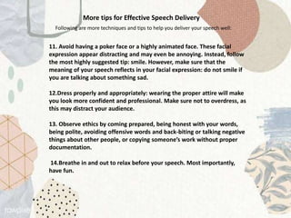More tips for Effective Speech Delivery
Following are more techniques and tips to help you deliver your speech well:
11. Avoid having a poker face or a highly animated face. These facial
expression appear distracting and may even be annoying. Instead, follow
the most highly suggested tip: smile. However, make sure that the
meaning of your speech reflects in your facial expression: do not smile if
you are talking about something sad.
12.Dress properly and appropriately: wearing the proper attire will make
you look more confident and professional. Make sure not to overdress, as
this may distract your audience.
13. Observe ethics by coming prepared, being honest with your words,
being polite, avoiding offensive words and back-biting or talking negative
things about other people, or copying someone’s work without proper
documentation.
14.Breathe in and out to relax before your speech. Most importantly,
have fun.
 