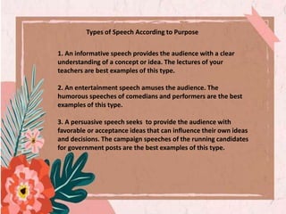 1. An informative speech provides the audience with a clear
understanding of a concept or idea. The lectures of your
teachers are best examples of this type.
2. An entertainment speech amuses the audience. The
humorous speeches of comedians and performers are the best
examples of this type.
3. A persuasive speech seeks to provide the audience with
favorable or acceptance ideas that can influence their own ideas
and decisions. The campaign speeches of the running candidates
for government posts are the best examples of this type.
Types of Speech According to Purpose
 