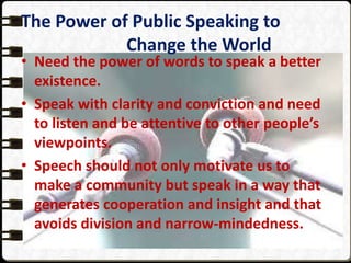 The Power of Public Speaking to
Change the World
• Need the power of words to speak a better
existence.
• Speak with clarity and conviction and need
to listen and be attentive to other people’s
viewpoints.
• Speech should not only motivate us to
make a community but speak in a way that
generates cooperation and insight and that
avoids division and narrow-mindedness.
 