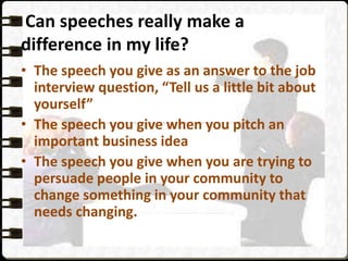 Can speeches really make a
difference in my life?
• The speech you give as an answer to the job
interview question, “Tell us a little bit about
yourself”
• The speech you give when you pitch an
important business idea
• The speech you give when you are trying to
persuade people in your community to
change something in your community that
needs changing.
 