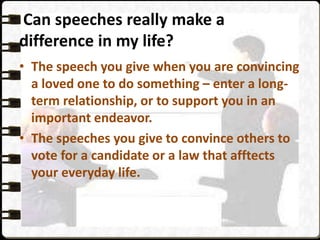 Can speeches really make a
difference in my life?
• The speech you give when you are convincing
a loved one to do something – enter a long-
term relationship, or to support you in an
important endeavor.
• The speeches you give to convince others to
vote for a candidate or a law that afftects
your everyday life.
 